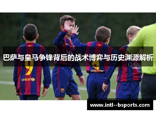 巴萨与皇马争锋背后的战术博弈与历史渊源解析 巴萨与皇马争锋背后的战术博弈与历史渊源解析