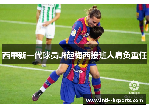 西甲新一代球员崛起梅西接班人肩负重任