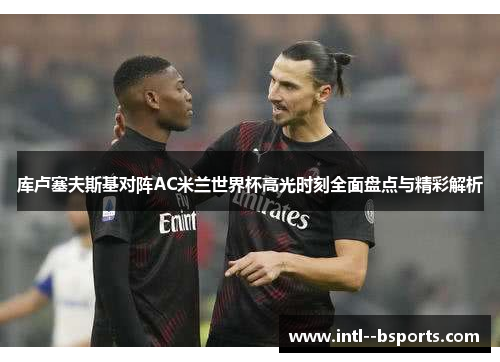 库卢塞夫斯基对阵AC米兰世界杯高光时刻全面盘点与精彩解析 库卢塞夫斯基对阵AC米兰世界杯高光时刻全面盘点与精彩解析