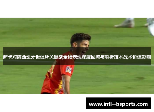 萨卡对阵西班牙世俱杯关键战全场表现深度回顾与解析技术战术价值影响