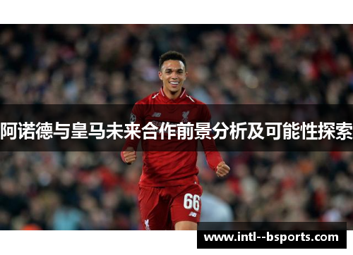 阿诺德与皇马未来合作前景分析及可能性探索 阿诺德与皇马未来合作前景分析及可能性探索