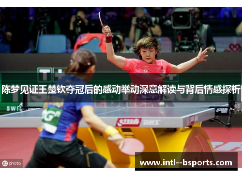 陈梦见证王楚钦夺冠后的感动举动深意解读与背后情感探析 陈梦见证王楚钦夺冠后的感动举动深意解读与背后情感探析
