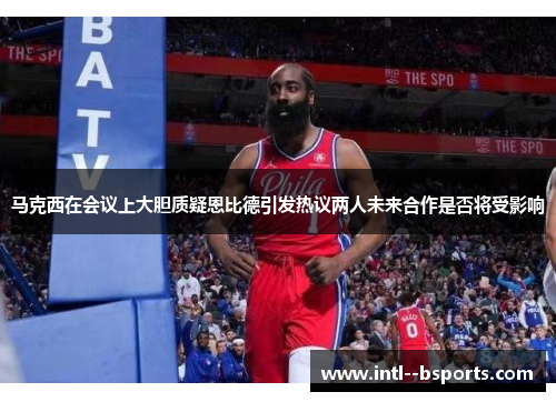 马克西在会议上大胆质疑恩比德引发热议两人未来合作是否将受影响