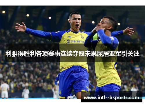 利雅得胜利各项赛事连续夺冠未果屈居亚军引关注 利雅得胜利各项赛事连续夺冠未果屈居亚军引关注