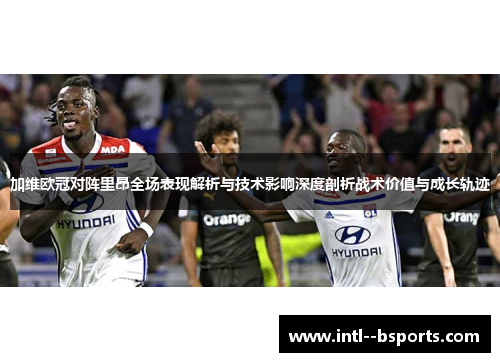 加维欧冠对阵里昂全场表现解析与技术影响深度剖析战术价值与成长轨迹
