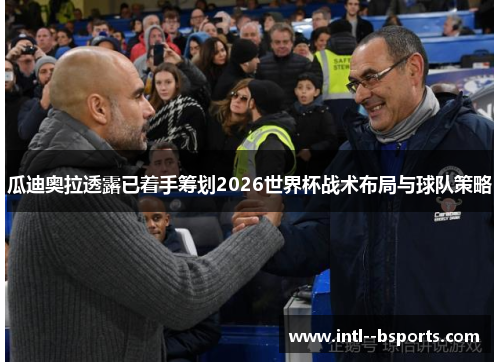 瓜迪奥拉透露已着手筹划2026世界杯战术布局与球队策略