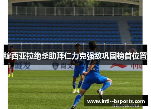 穆西亚拉绝杀助拜仁力克强敌巩固榜首位置